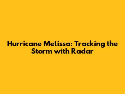 Hurricane Melissa: Tracking the Storm with Radar