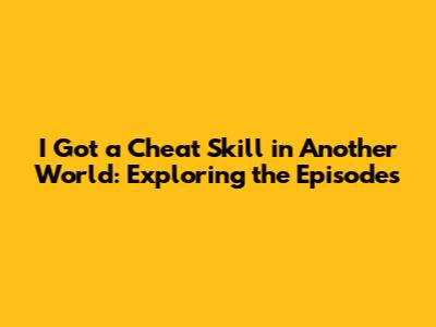 I Got a Cheat Skill in Another World: Exploring the Episodes