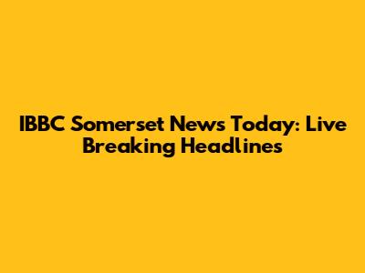 IBBC Somerset News Today: Live Breaking Headlines