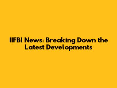 IIFBI News: Breaking Down the Latest Developments
