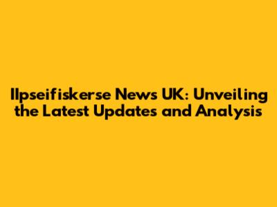 IIpseifiskerse News UK: Unveiling the Latest Updates and Analysis