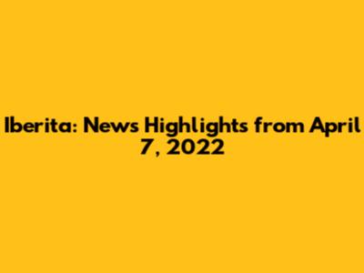 Iberita: News Highlights from April 7, 2022