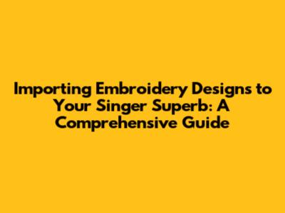 Importing Embroidery Designs to Your Singer Superb: A Comprehensive Guide