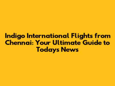 Indigo International Flights from Chennai: Your Ultimate Guide to Today's News