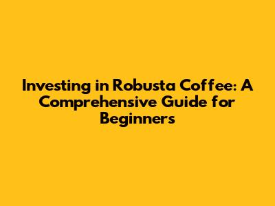 Investing in Robusta Coffee: A Comprehensive Guide for Beginners