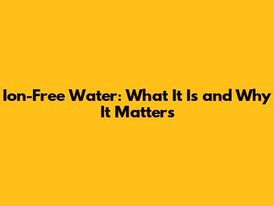 Ion-Free Water: What It Is and Why It Matters