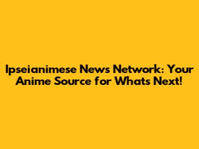 Ipseianimese News Network: Your Anime Source for What's Next!