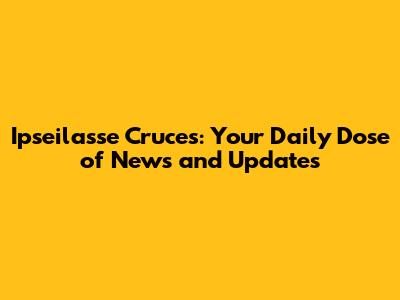 Ipseilasse Cruces: Your Daily Dose of News and Updates