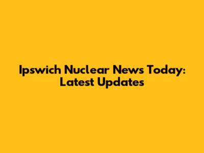 Ipswich Nuclear News Today: Latest Updates