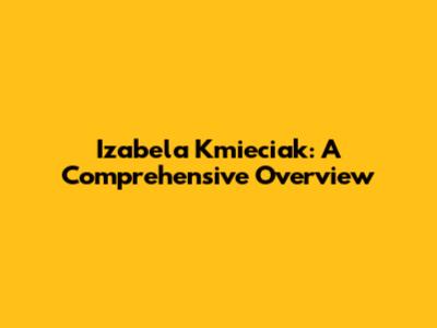 Izabela Kmieciak: A Comprehensive Overview