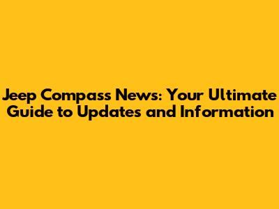 Jeep Compass News: Your Ultimate Guide to Updates and Information