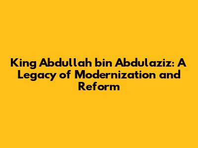 King Abdullah bin Abdulaziz: A Legacy of Modernization and Reform