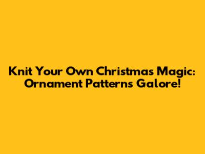 Knit Your Own Christmas Magic: Ornament Patterns Galore!