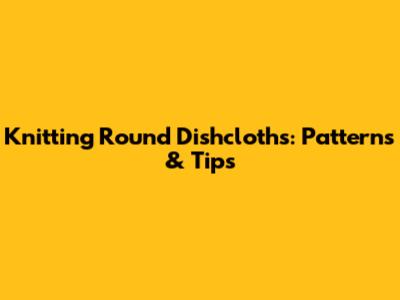Knitting Round Dishcloths: Patterns & Tips