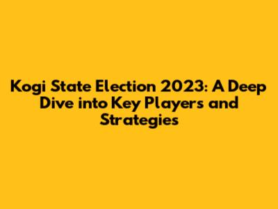 Kogi State Election 2023: A Deep Dive into Key Players and Strategies