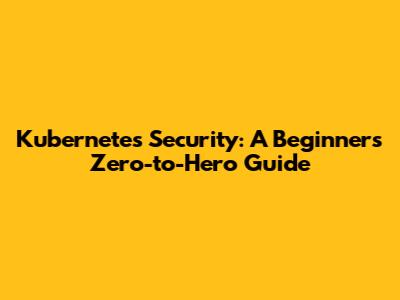 Kubernetes Security: A Beginner's Zero-to-Hero Guide