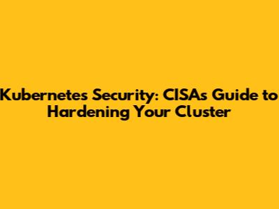 Kubernetes Security: CISA's Guide to Hardening Your Cluster