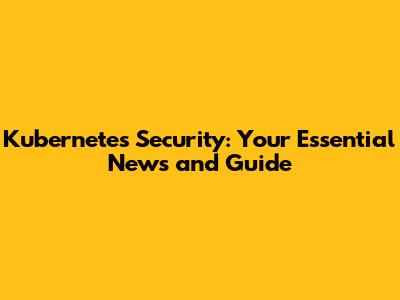 Kubernetes Security: Your Essential News and Guide