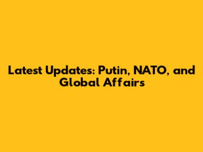 Latest Updates: Putin, NATO, and Global Affairs