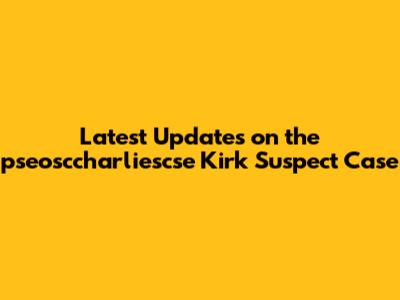 Latest Updates on the pseosccharliescse Kirk Suspect Case
