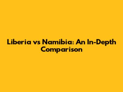 Liberia vs Namibia: An In-Depth Comparison