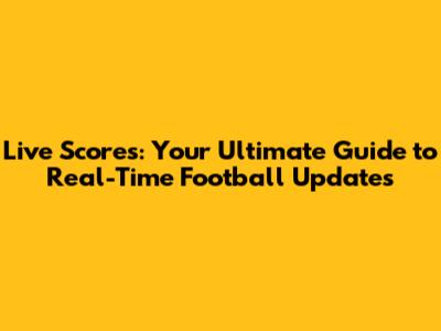 Live Scores: Your Ultimate Guide to Real-Time Football Updates