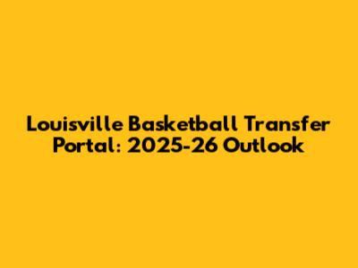 Louisville Basketball Transfer Portal: 2025-26 Outlook