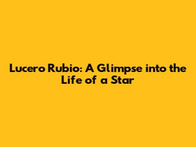 Lucero Rubio: A Glimpse into the Life of a Star