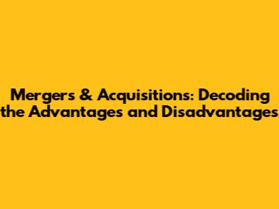 Mergers & Acquisitions: Decoding the Advantages and Disadvantages
