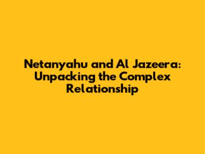 Netanyahu and Al Jazeera: Unpacking the Complex Relationship