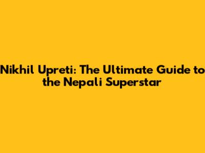 Nikhil Upreti: The Ultimate Guide to the Nepali Superstar