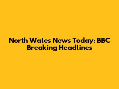 North Wales News Today: BBC Breaking Headlines