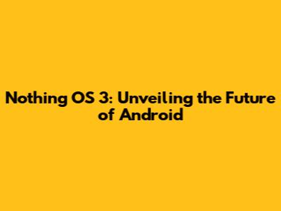 Nothing OS 3: Unveiling the Future of Android