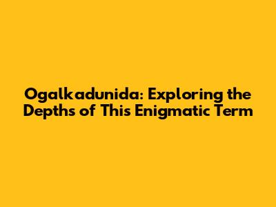 Ogalkadunida: Exploring the Depths of This Enigmatic Term
