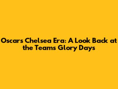 Oscar's Chelsea Era: A Look Back at the Team's Glory Days