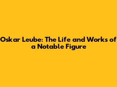 Oskar Leube: The Life and Works of a Notable Figure