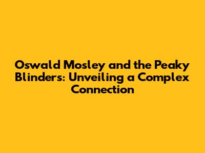 Oswald Mosley and the Peaky Blinders: Unveiling a Complex Connection