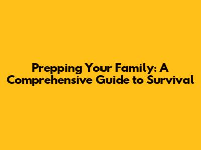 Prepping Your Family: A Comprehensive Guide to Survival