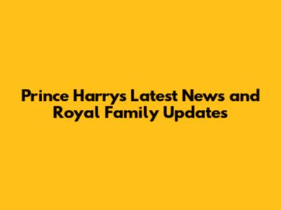 Prince Harry's Latest News and Royal Family Updates