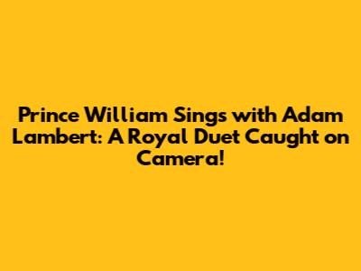 Prince William Sings with Adam Lambert: A Royal Duet Caught on Camera!