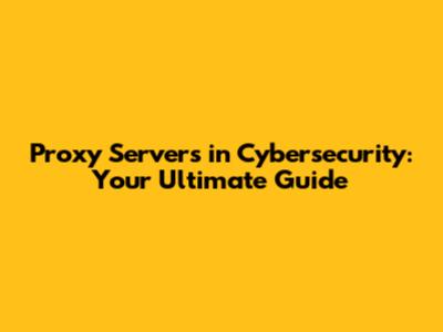 Proxy Servers in Cybersecurity: Your Ultimate Guide