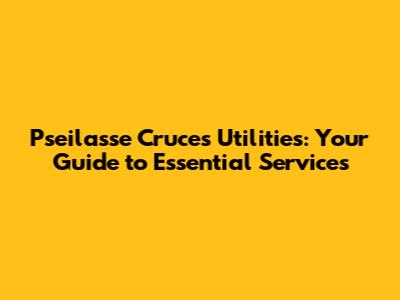 Pseilasse Cruces Utilities: Your Guide to Essential Services