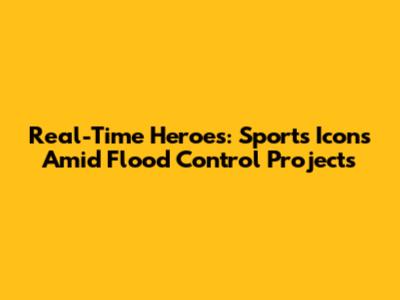 Real-Time Heroes: Sports Icons Amid Flood Control Projects