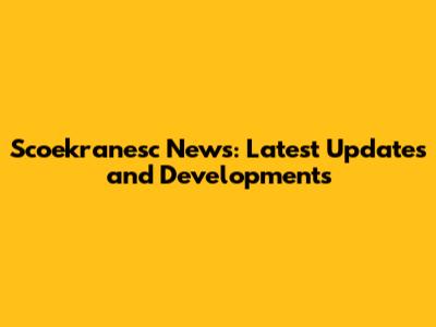 Scoekranesc News: Latest Updates and Developments