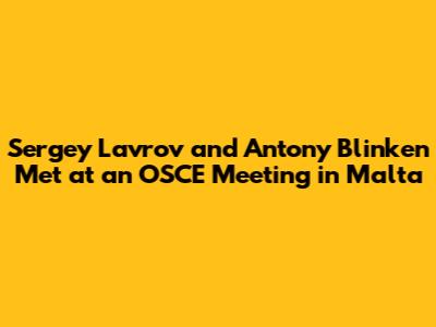 Sergey Lavrov and Antony Blinken Met at an OSCE Meeting in Malta