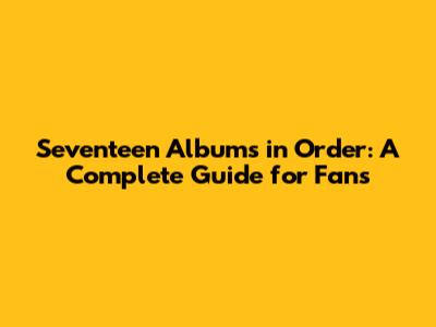 Seventeen Albums in Order: A Complete Guide for Fans