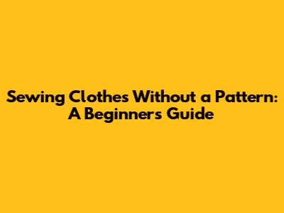 Sewing Clothes Without a Pattern: A Beginner's Guide