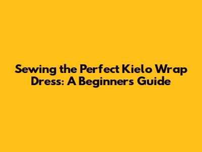 Sewing the Perfect Kielo Wrap Dress: A Beginner's Guide