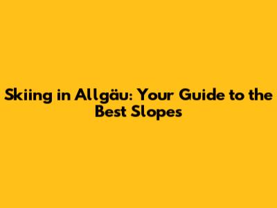 Skiing in Allgäu: Your Guide to the Best Slopes