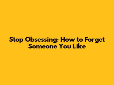 Stop Obsessing: How to Forget Someone You Like